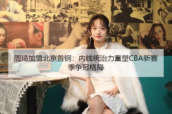 周琦加盟北京首钢：内线统治力重塑CBA新赛季争冠格局