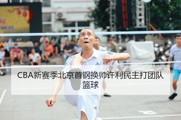 CBA新赛季北京首钢换帅许利民主打团队篮球