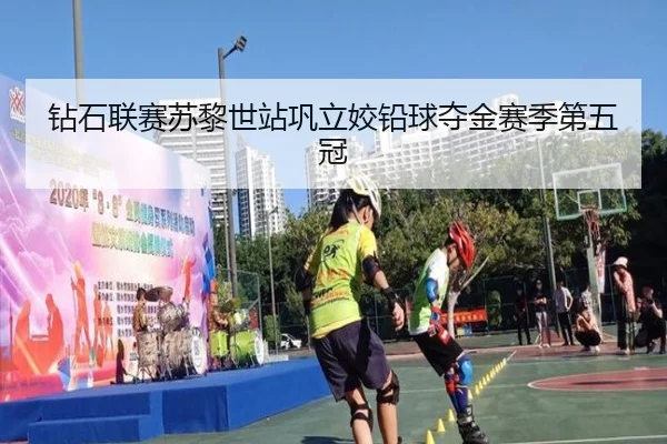 钻石联赛苏黎世站巩立姣铅球夺金赛季第五冠