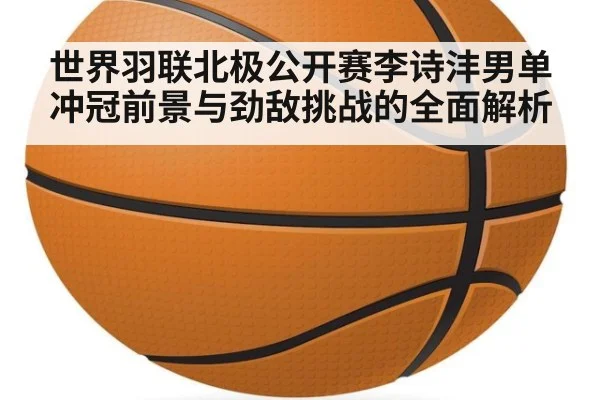 世界羽联北极公开赛李诗沣男单冲冠前景与劲敌挑战的全面解析